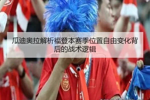 瓜迪奥拉解析福登本赛季位置自由变化背后的战术逻辑