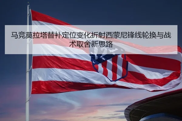马竞莫拉塔替补定位变化折射西蒙尼锋线轮换与战术取舍新思路
